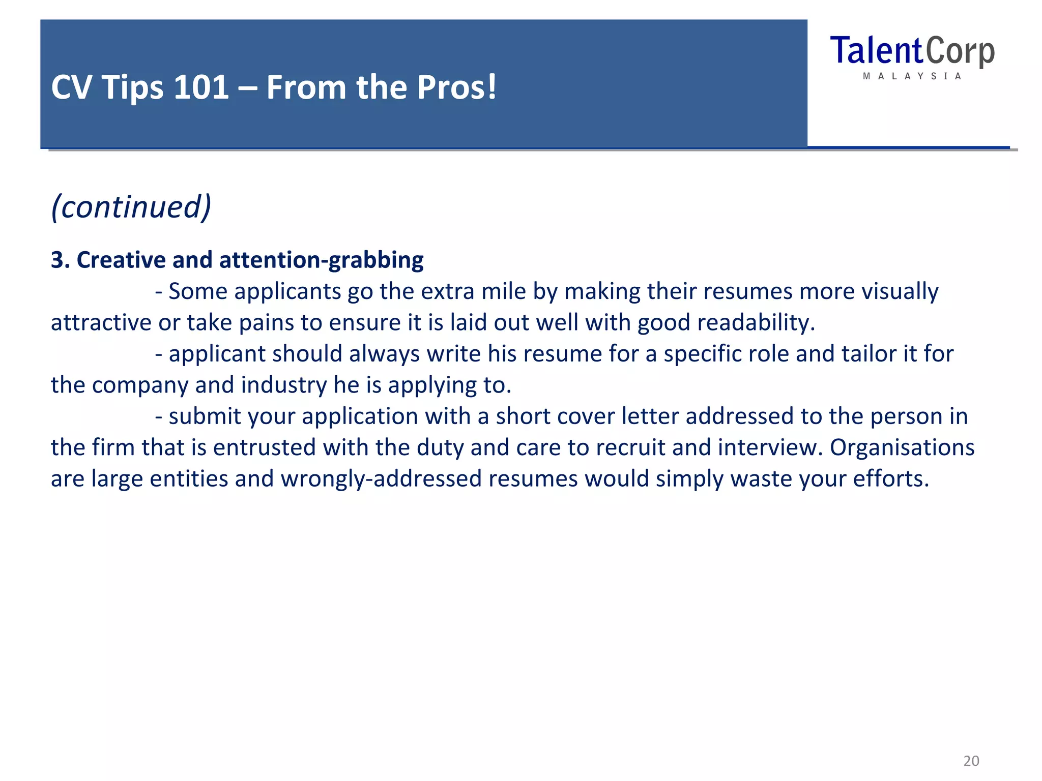 CV Tips 101 – From the Pros! 
20 
(continued) 
3. Creative and attention-grabbing 
- Some applicants go the extra mile by making their resumes more visually 
attractive or take pains to ensure it is laid out well with good readability. 
- applicant should always write his resume for a specific role and tailor it for 
the company and industry he is applying to. 
- submit your application with a short cover letter addressed to the person in 
the firm that is entrusted with the duty and care to recruit and interview. Organisations 
are large entities and wrongly-addressed resumes would simply waste your efforts. 
 