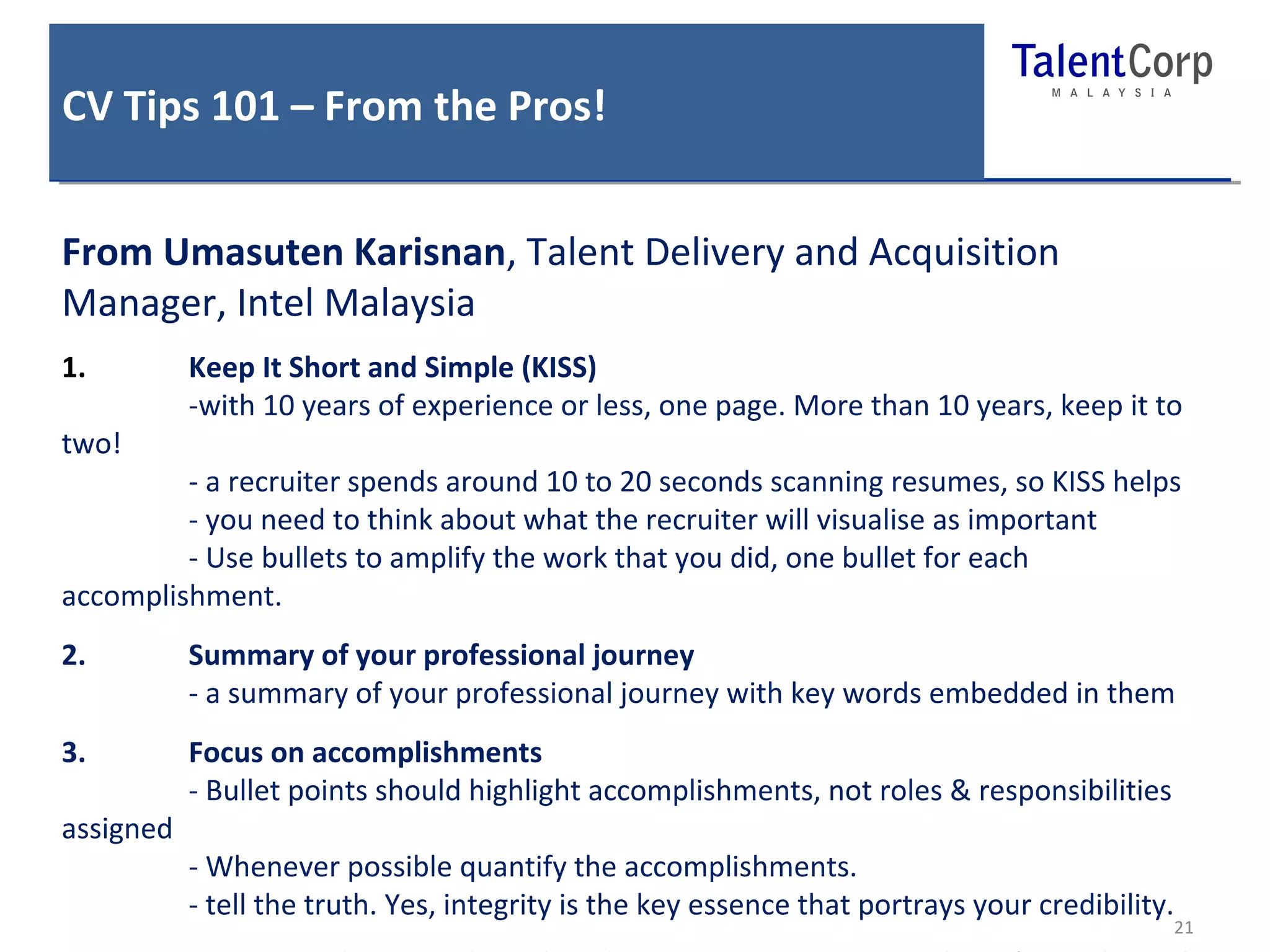 CV Tips 101 – From the Pros! 
21 
From Umasuten Karisnan, Talent Delivery and Acquisition 
Manager, Intel Malaysia 
1. Keep It Short and Simple (KISS) 
-with 10 years of experience or less, one page. More than 10 years, keep it to 
two! 
- a recruiter spends around 10 to 20 seconds scanning resumes, so KISS helps 
- you need to think about what the recruiter will visualise as important 
- Use bullets to amplify the work that you did, one bullet for each 
accomplishment. 
2. Summary of your professional journey 
- a summary of your professional journey with key words embedded in them 
3. Focus on accomplishments 
- Bullet points should highlight accomplishments, not roles & responsibilities 
assigned 
- Whenever possible quantify the accomplishments. 
- tell the truth. Yes, integrity is the key essence that portrays your credibility. 
4. Doing your homework on the job or company you are applying for as this will 
 