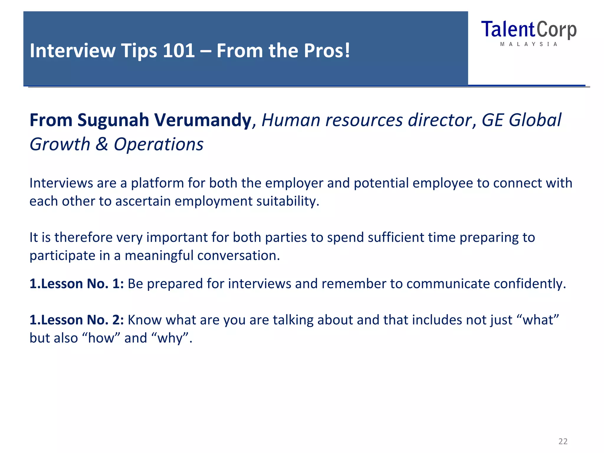 Interview Tips 101 – From the Pros! 
From Sugunah Verumandy, Human resources director, GE Global 
Growth & Operations 
Interviews are a platform for both the employer and potential employee to connect with 
each other to ascertain employment suitability. 
It is therefore very important for both parties to spend sufficient time preparing to 
participate in a meaningful conversation. 
1.Lesson No. 1: Be prepared for interviews and remember to communicate confidently. 
1.Lesson No. 2: Know what are you are talking about and that includes not just “what” 
but also “how” and “why”. 
22 
 