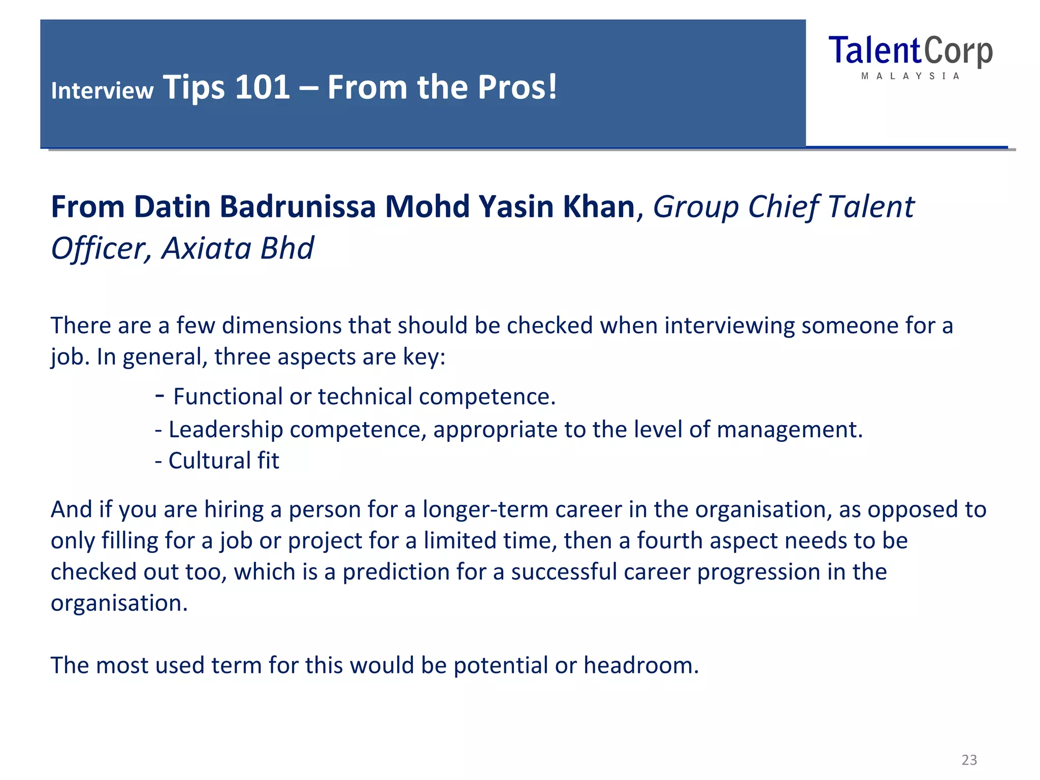 Interview Tips 101 – From the Pros! 
23 
From Datin Badrunissa Mohd Yasin Khan, Group Chief Talent 
Officer, Axiata Bhd 
There are a few dimensions that should be checked when interviewing someone for a 
job. In general, three aspects are key: 
- Functional or technical competence. 
- Leadership competence, appropriate to the level of management. 
- Cultural fit 
And if you are hiring a person for a longer-term career in the organisation, as opposed to 
only filling for a job or project for a limited time, then a fourth aspect needs to be 
checked out too, which is a prediction for a successful career progression in the 
organisation. 
The most used term for this would be potential or headroom. 
 