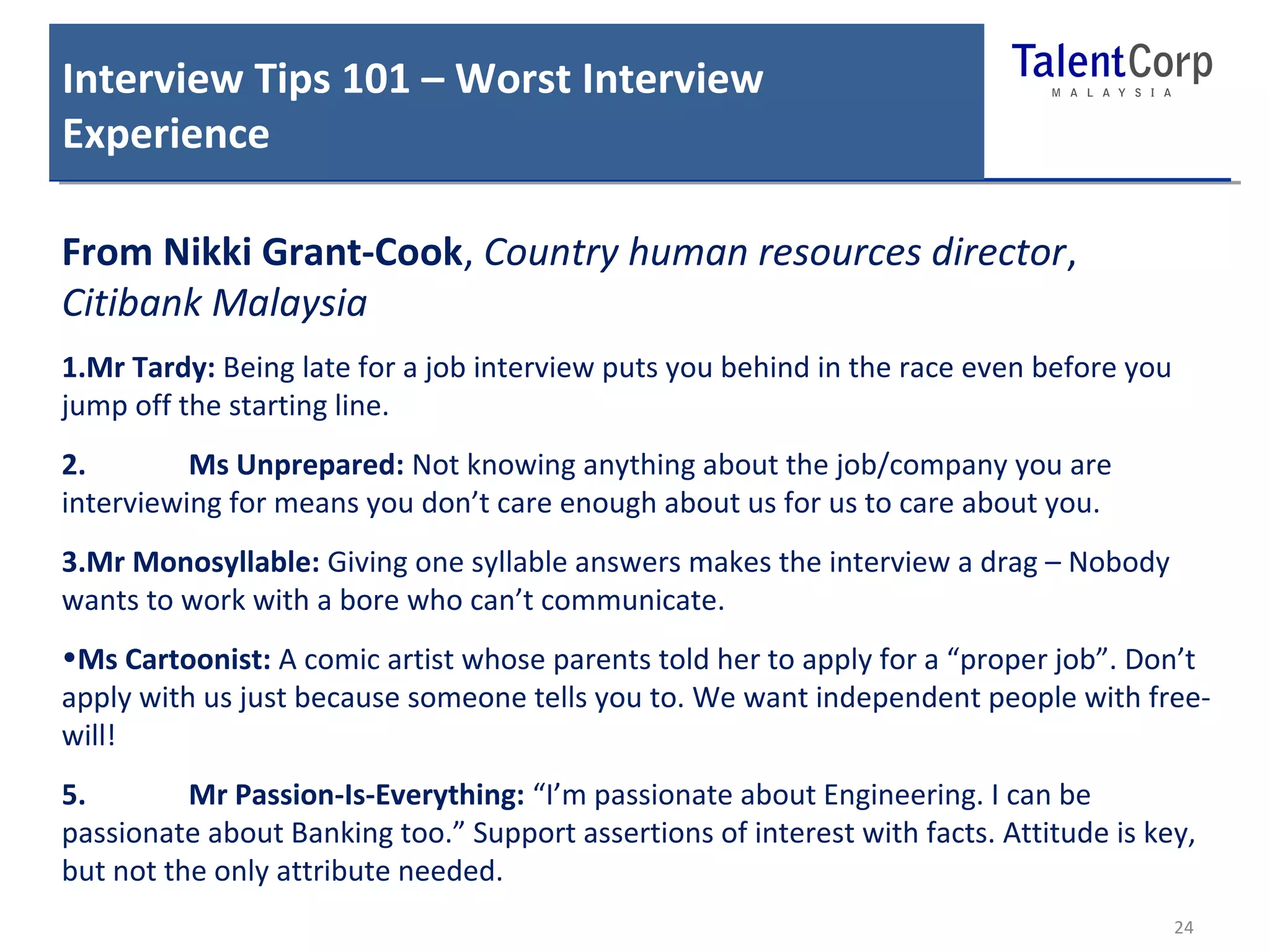 Interview Tips 101 – Worst Interview 
Experience 
From Nikki Grant-Cook, Country human resources director, 
Citibank Malaysia 
1.Mr Tardy: Being late for a job interview puts you behind in the race even before you 
jump off the starting line. 
2. Ms Unprepared: Not knowing anything about the job/company you are 
interviewing for means you don’t care enough about us for us to care about you. 
3.Mr Monosyllable: Giving one syllable answers makes the interview a drag – Nobody 
wants to work with a bore who can’t communicate. 
•Ms Cartoonist: A comic artist whose parents told her to apply for a “proper job”. Don’t 
apply with us just because someone tells you to. We want independent people with free-will! 
5. Mr Passion-Is-Everything: “I’m passionate about Engineering. I can be 
passionate about Banking too.” Support assertions of interest with facts. Attitude is key, 
but not the only attribute needed. 
24 
 
