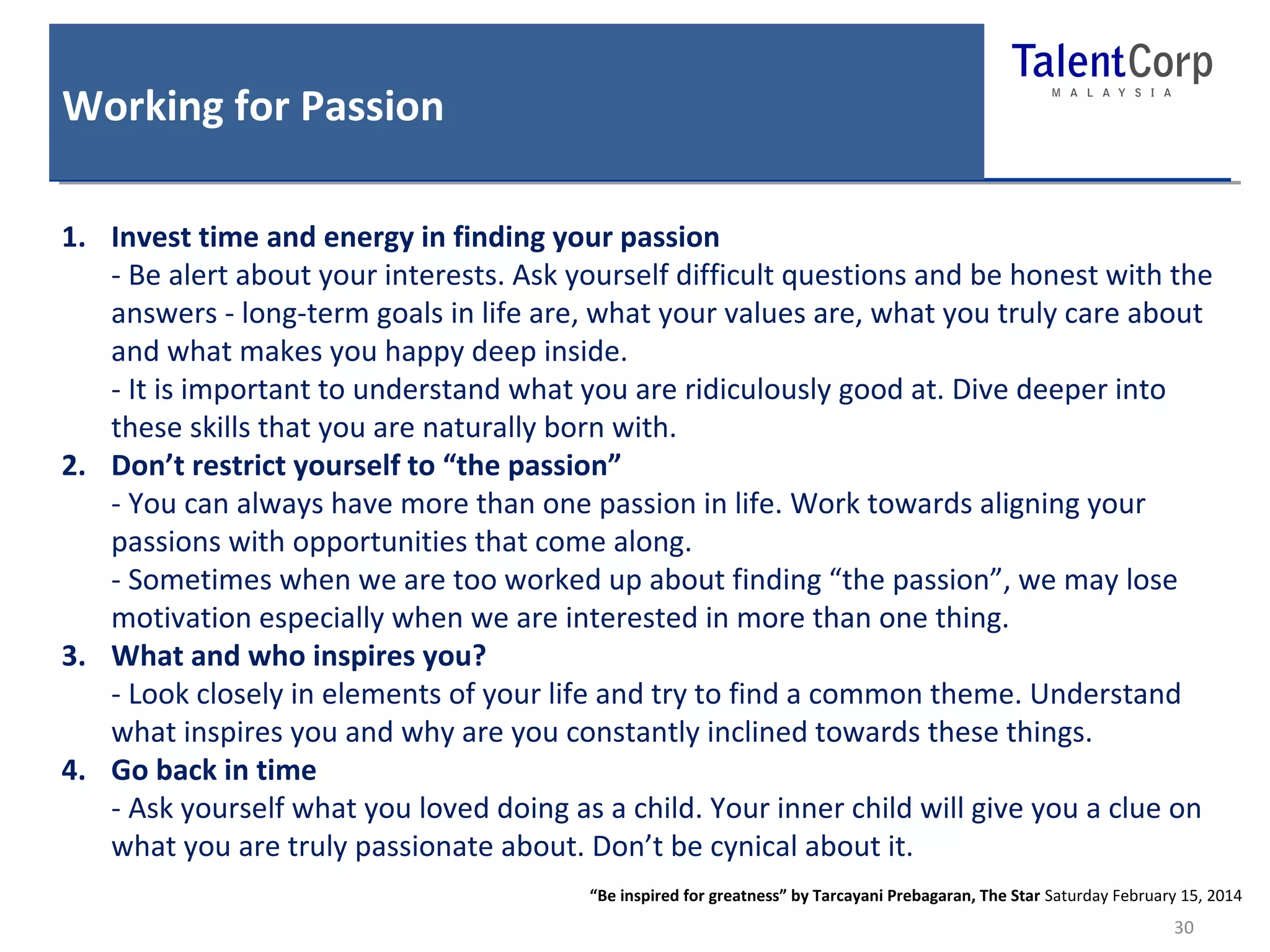 Working for Passion 
30 
1. Invest time and energy in finding your passion 
- Be alert about your interests. Ask yourself difficult questions and be honest with the 
answers - long-term goals in life are, what your values are, what you truly care about 
and what makes you happy deep inside. 
- It is important to understand what you are ridiculously good at. Dive deeper into 
these skills that you are naturally born with. 
2. Don’t restrict yourself to “the passion” 
- You can always have more than one passion in life. Work towards aligning your 
passions with opportunities that come along. 
- Sometimes when we are too worked up about finding “the passion”, we may lose 
motivation especially when we are interested in more than one thing. 
3. What and who inspires you? 
- Look closely in elements of your life and try to find a common theme. Understand 
what inspires you and why are you constantly inclined towards these things. 
4. Go back in time 
- Ask yourself what you loved doing as a child. Your inner child will give you a clue on 
what you are truly passionate about. Don’t be cynical about it. 
“Be inspired for greatness” by Tarcayani Prebagaran, The Star Saturday February 15, 2014 
 