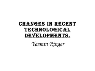 Changes in recent technological developments. Yasmin Ringer 