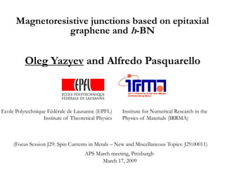 Magnetoresistive junctions based on epitaxial
                 graphene and h-BN


          Oleg Yazyev and Alfredo Pasquarello



Ecole Polytechnique Fédérale de Lausanne (EPFL)      Institute for Numerical Research in the
                  Institute of Theoretical Physics   Physics of Materials (IRRMA)



     (Focus Session J29: Spin Currents in Metals – New and Miscellaneous Topics: J29.00011)
                                     APS March meeting, Pittsburgh
                                           March 17, 2009
 