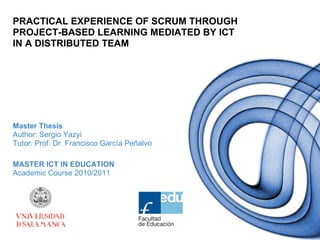 PRACTICAL EXPERIENCE OF SCRUM THROUGH
PROJECT-BASED LEARNING MEDIATED BY ICT
IN A DISTRIBUTED TEAM




Master Thesis
Author: Sergio Yazyi
Tutor: Prof. Dr. Francisco García Peñalvo

MASTER ICT IN EDUCATION
Academic Course 2010/2011
 
