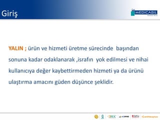 Giriş
YALIN ; ürün ve hizmeti üretme sürecinde başından
sonuna kadar odaklanarak ,israfın yok edilmesi ve nihai
kullanıcıya değer kaybettirmeden hizmeti ya da ürünü
ulaştırma amacını güden düşünce şeklidir.
 
