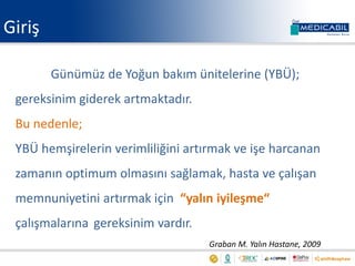 Giriş
Günümüz de Yoğun bakım ünitelerine (YBÜ);
gereksinim giderek artmaktadır.
Bu nedenle;
YBÜ hemşirelerin verimliliğini artırmak ve işe harcanan
zamanın optimum olmasını sağlamak, hasta ve çalışan
memnuniyetini artırmak için “yalın iyileşme“
çalışmalarına gereksinim vardır.
Graban M. Yalın Hastane, 2009
 