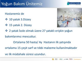 Yoğun Bakım Ünitemiz
Hastanemiz de
 10 yatak 3.Düzey
 15 yatak 2. Düzey
 2 yatak İzole olmak üzere 27 yataklı erişkin yoğun
bakımlarımız mevcuttur.
Ortalama 50 hasta/ Ay Hastanın ilk yatışında
ortalama 15 çeşit sarf ve tıbbi malzeme kullanılmaktadır
ve ilk müdahale süresi uzundur.
 