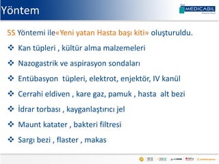 Yöntem
5S Yöntemi ile«Yeni yatan Hasta başı kiti» oluşturuldu.
 Kan tüpleri , kültür alma malzemeleri
 Nazogastrik ve aspirasyon sondaları
 Entübasyon tüpleri, elektrot, enjektör, IV kanül
 Cerrahi eldiven , kare gaz, pamuk , hasta alt bezi
 İdrar torbası , kayganlaştırıcı jel
 Maunt katater , bakteri filtresi
 Sargı bezi , flaster , makas
 