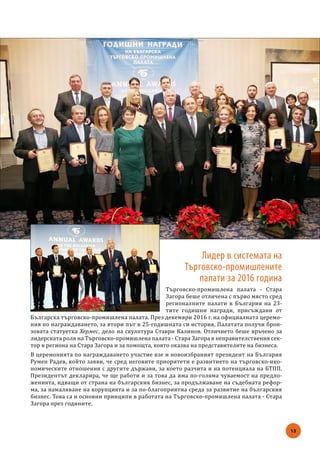 13
Лидер в системата на
Търговско-промишлените
палати за 2016 година
Търговско-промишлена палата - Стара
Загора беше отличена с първо място сред
регионалните палати в България на 23-
тите годишни награди, присъждани от
Българска търговско-промишлена палата. През декември 2016 г. на официалната церемо-
ния по награждаването, за втори път в 25-годишната си история, Палатата получи брон-
зовата статуетка Хермес, дело на скулптура Ставри Калинов. Отличието беше връчено за
лидерската роля на Търговско-промишлена палата - Стара Загора в неправителствения сек-
тор в региона на Стара Загора и за помощта, която оказва на представителите на бизнеса.
В церемонията по награждаването участие взе и новоизбраният президент на България
Румен Радев, който заяви, че сред неговите приоритети е развитието на търговско-ико-
номическите отношения с другите държави, за което разчита и на потенциала на БТПП.
Президентът декларира, че ще работи и за това да има по-голяма чуваемост на предло-
женията, идващи от страна на българския бизнес, за продължаване на съдебната рефор-
ма, за намаляване на корупцията и за по-благоприятна среда за развитие на българския
бизнес. Това са и основни принципи в работата на Търговско-промишлена палата - Стара
Загора през годините.
 
