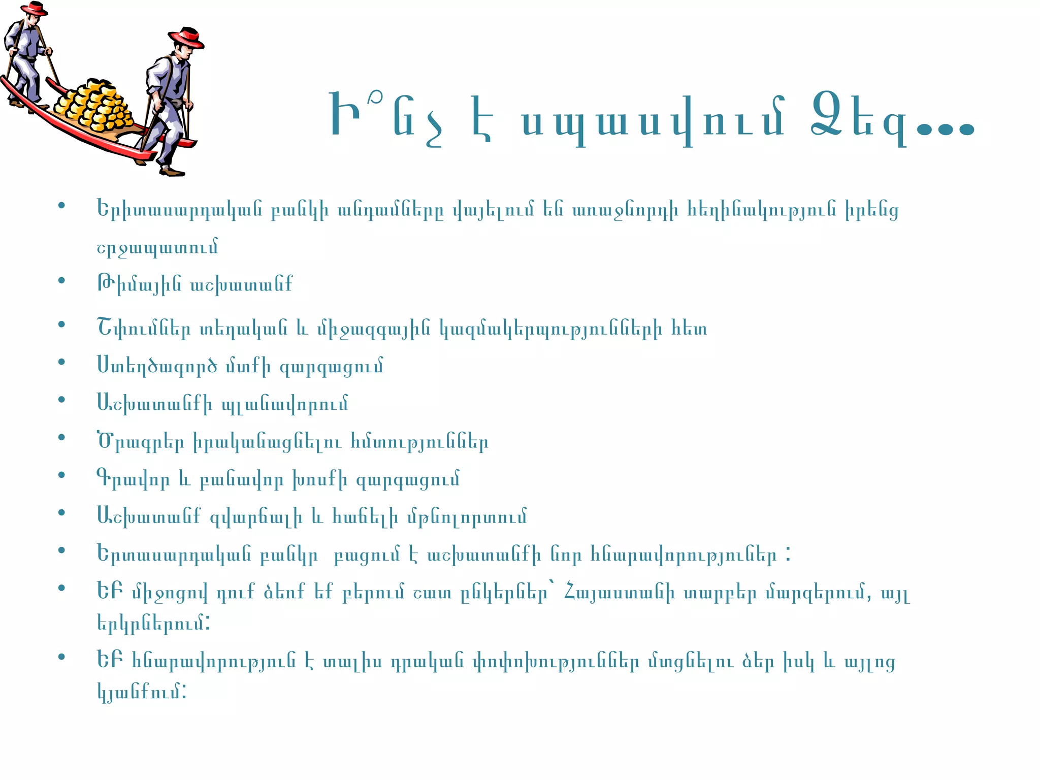 Ի՞ նչ է սպասվում Ձեզ …
•   Երիտասարդական բանկի անդամները վայելում են առաջնորդի հեղինակություն իրենց
    շրջապատում
•   Թիմային աշխատանք
•   Շփումներ տեղական և միջազգային կազմակերպությունների հետ
•   Ստեղծագործ մտքի զարգացում
•   Աշխատանքի պլանավորում
•   Ծրագրեր իրականացնելու հմտություններ
•   Գրավոր և բանավոր խոսքի զարգացում
•   Աշխատանք զվարճալի և հաճելի մթնոլորտում
•   Երտասարդական բանկր բացում է աշխատանքի նոր հնարավորություներ :
•   ԵԲ միջոցով դուք ձեռք եք բերում շատ ընկերներ` Հայաստանի տարբեր մարզերում, այլ
    երկրներում:
•   ԵԲ հնարավորություն է տալիս դրական փոփոխություններ մտցնելու ձեր իսկ և այլոց
    կյանքում:
 