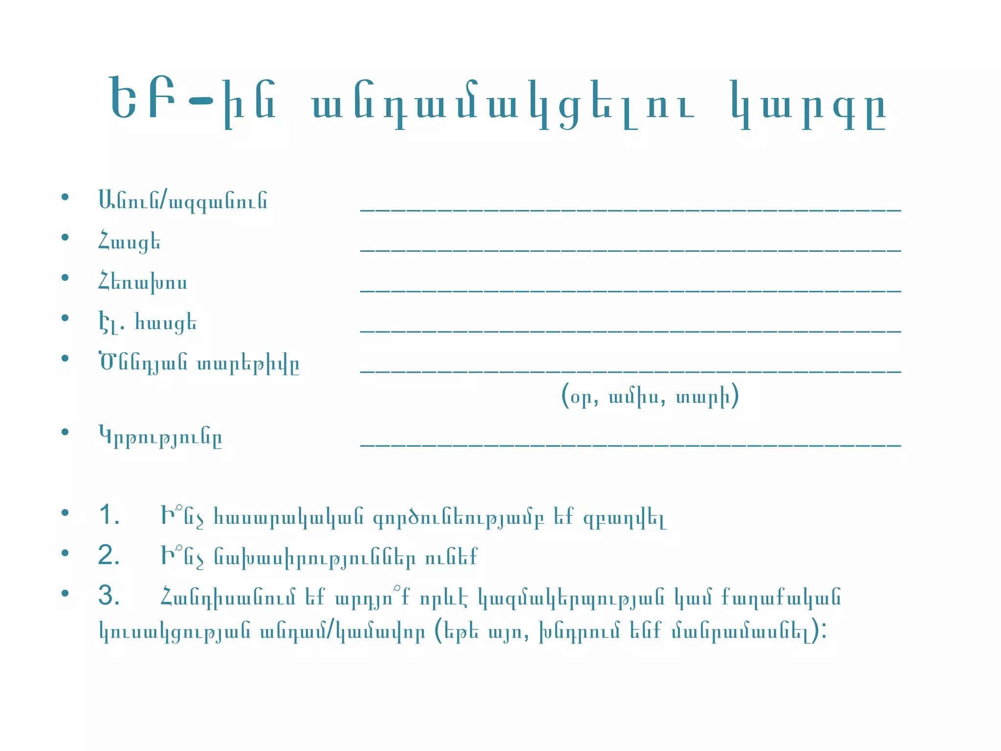 ԵԲ -ին անդամակցելու կարգը
•   Անուն/ազգանուն        ___________________________________
•   Հասցե                 ___________________________________
•   Հեռախոս               ___________________________________
•   Էլ. հասցե             ___________________________________
•   Ծննդյան տարեթիվը      ___________________________________
                                       (օր, ամիս, տարի)
•   Կրթությունը           ___________________________________

•   1. Ի՞նչ հասարակական գործունեությամբ եք զբաղվել
•   2. Ի՞նչ նախասիրություններ ունեք
•   3. Հանդիսանում եք արդյո՞ք որևէ կազմակերպության կամ քաղաքական
    կուսակցության անդամ/կամավոր (եթե այո, խնդրում ենք մանրամասնել):
 