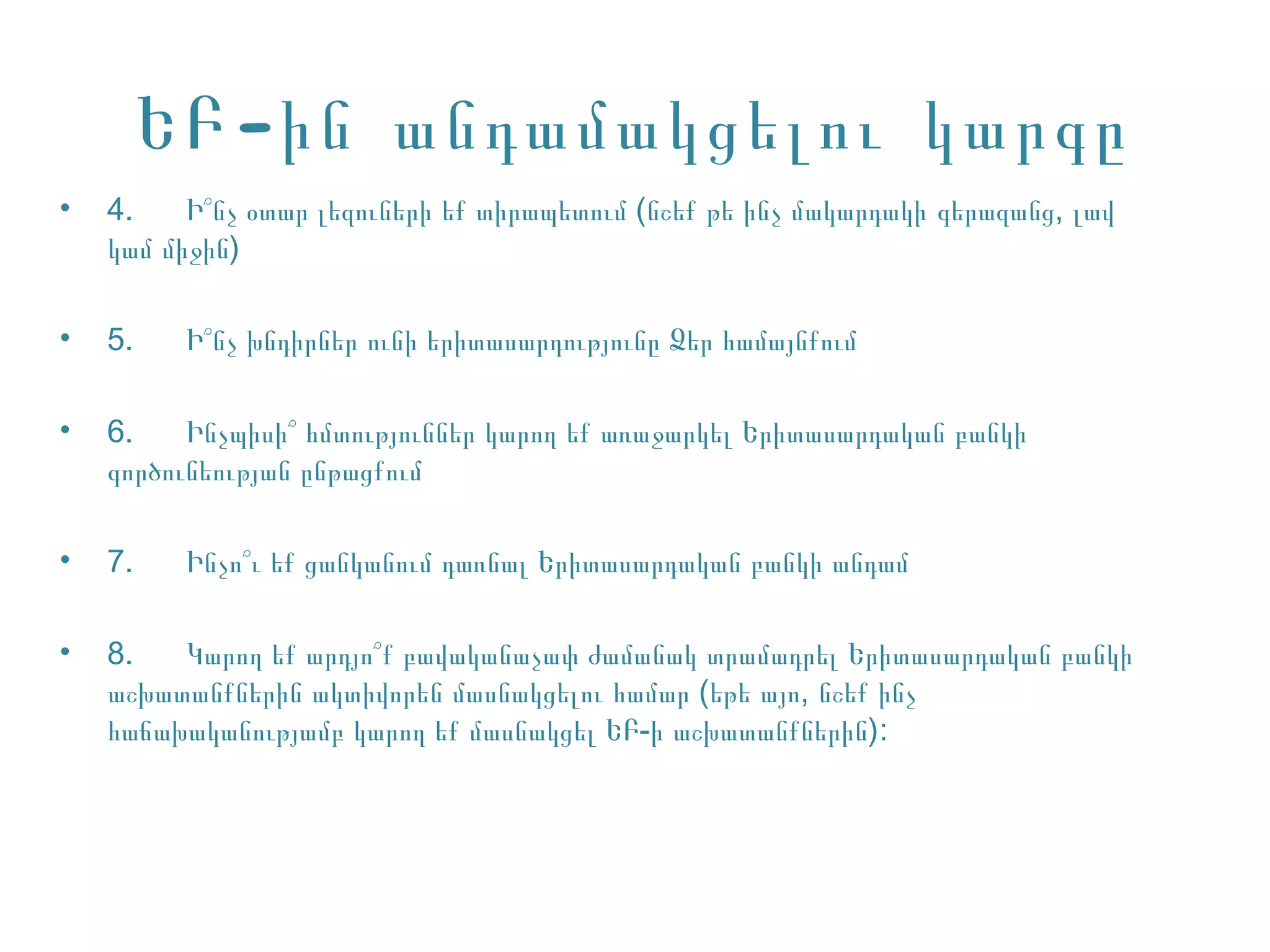 ԵԲ -ին անդամակցելու կարգը
•   4.    Ի՞նչ օտար լեզուների եք տիրապետում (նշեք թե ինչ մակարդակի գերազանց, լավ
    կամ միջին)

•   5.    Ի՞նչ խնդիրներ ունի երիտասարդությունը Ձեր համայնքում

•   6.    Ինչպիսի՞ հմտություններ կարող եք առաջարկել Երիտասարդական բանկի
    գործունեության ընթացքում

•   7.    Ինչո՞ւ եք ցանկանում դառնալ Երիտասարդական բանկի անդամ

•   8.   Կարող եք արդյո՞ք բավականաչափ ժամանակ տրամադրել Երիտասարդական բանկի
    աշխատանքներին ակտիվորեն մասնակցելու համար (եթե այո, նշեք ինչ
    հաճախականությամբ կարող եք մասնակցել ԵԲ-ի աշխատանքներին):
 