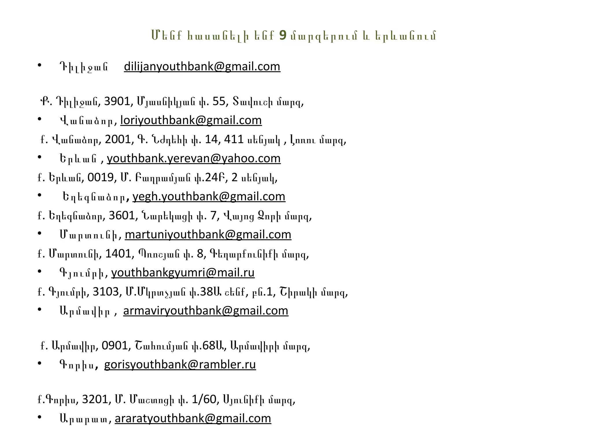 Մ ենք հասանելի ենք 9 մարզերում և երևանում

•   Դիլիջան     dilijanyouthbank@gmail.com

 Ք. Դիլիջան, 3901, Մյասնիկյան փ. 55, Տավուշի մարզ,
• Վանաձոր, loriyouthbank@gmail.com
 ք. Վանաձոր, 2001, Գ. Նժդեհի փ. 14, 411 սենյակ , Լոռու մարզ,
• Երևան , youthbank.yerevan@yahoo.com
ք. Երևան, 0019, Մ. Բաղրամյան փ.24Բ, 2 սենյակ,
•    Եղեգնաձոր , yegh.youthbank@gmail.com
ք. Եղեգնաձոր, 3601, Նարեկացի փ. 7, Վայոց Ձորի մարզ,
• Մարտունի, martuniyouthbank@gmail.com
ք. Մարտունի, 1401, Պռոշյան փ. 8, Գեղարքունիքի մարզ,
• Գյումրի, youthbankgyumri@mail.ru
ք. Գյումրի, 3103, Մ.Մկրտչյան փ.38Ա շենք, բն.1, Շիրակի մարզ,
• Արմավիր , armaviryouthbank@gmail.com

 ք. Արմավիր, 0901, Շահումյան փ.68Ա, Արմավիրի մարզ,
• Գորիս , gorisyouthbank@rambler.ru

ք.Գորիս, 3201, Մ. Մաշտոցի փ. 1/60, Սյունիքի մարզ,
• Արարատ, araratyouthbank@gmail.com
 
