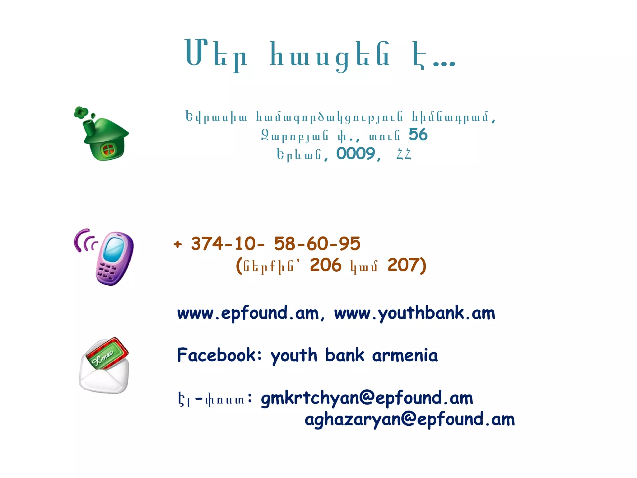 Մեր հասցեն է …
 Եվրասիա համագործակցություն հիմնադրամ ,
          Զարոբյան փ ., տուն 56
            Երևան , 0009, ՀՀ




+ 374-10- 58-60-95
      (ներքին՝ 206 կամ 207)

www.epfound.am, www.youthbank.am

Facebook: youth bank armenia

Էլ -փոստ : gmkrtchyan@epfound.am
               aghazaryan@epfound.am
 