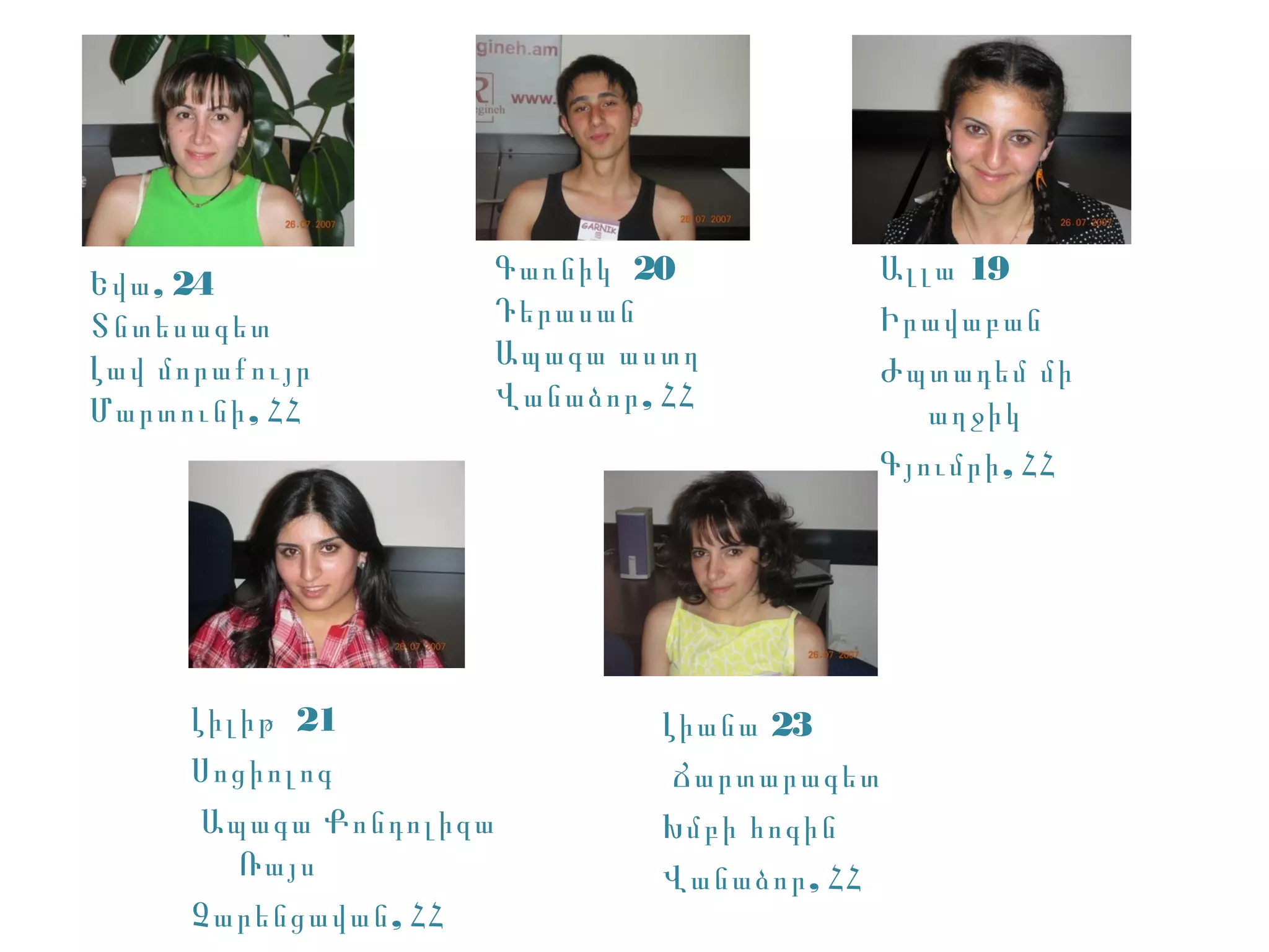 Եվա , 24                Գառնիկ 20               Ալլա 19
Տնտեսագետ               Դերասան                 Իրավաբան
Լավ մորաքույր           Ապագա աստղ              Ժպտադեմ մի
Մարտունի , ՀՀ           Վանաձոր , ՀՀ               աղջիկ
                                                Գյումրի , ՀՀ




     Լիլիթ 21                    Լիանա 23
     Սոցիոլոգ                     Ճարտարագետ
      Ապագա Քոնդոլիզա            Խմբի հոգին
        Ռայս                     Վանաձոր , ՀՀ
     Չարենցավան , ՀՀ
 