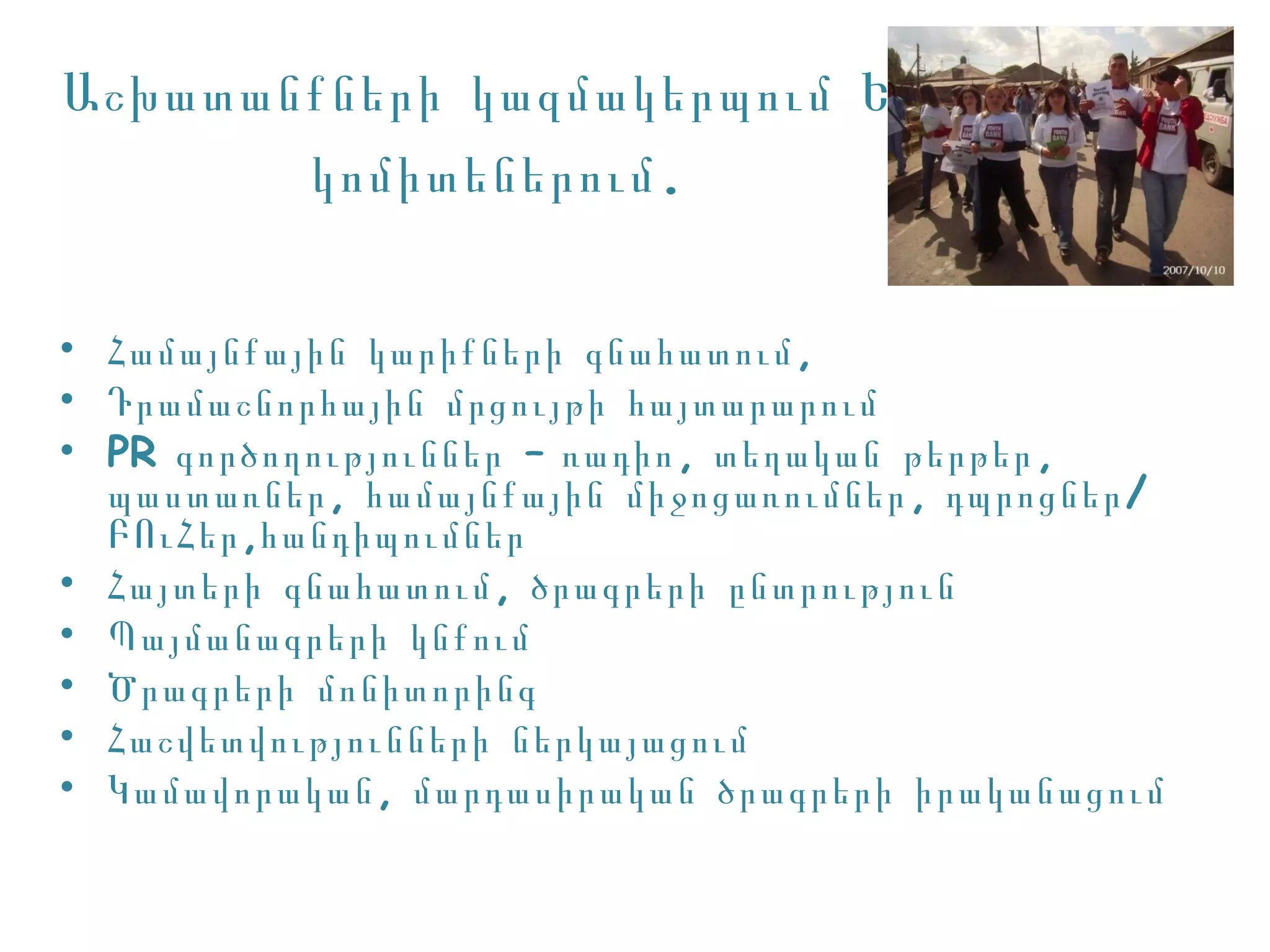 Աշխատանքների կազմակերպում ԵԲ
       կոմիտեներում .


• Համայնքային կարիքների գնահատում ,
• Դրամաշնորհային մրցույթի հայտարարում
• PR գործողություններ – ռադիո , տեղական թերթեր ,
  պաստառներ , համայնքային միջոցառումներ , դպրոցներ /
  ԲՈւՀեր ,հանդիպումներ
• Հայտերի գնահատում , ծրագրերի ընտրություն
• Պայմանագրերի կնքում
• Ծրագրերի մոնիտորինգ
• Հաշվետվությունների ներկայացում
• Կ ամավորական , մարդասիրական ծրագրերի իրականացում
 