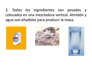 2. Todos los ingredientes son pesados y
colocados en una mezcladora vertical. Almidón y
agua son añadidos para producir la masa.
 