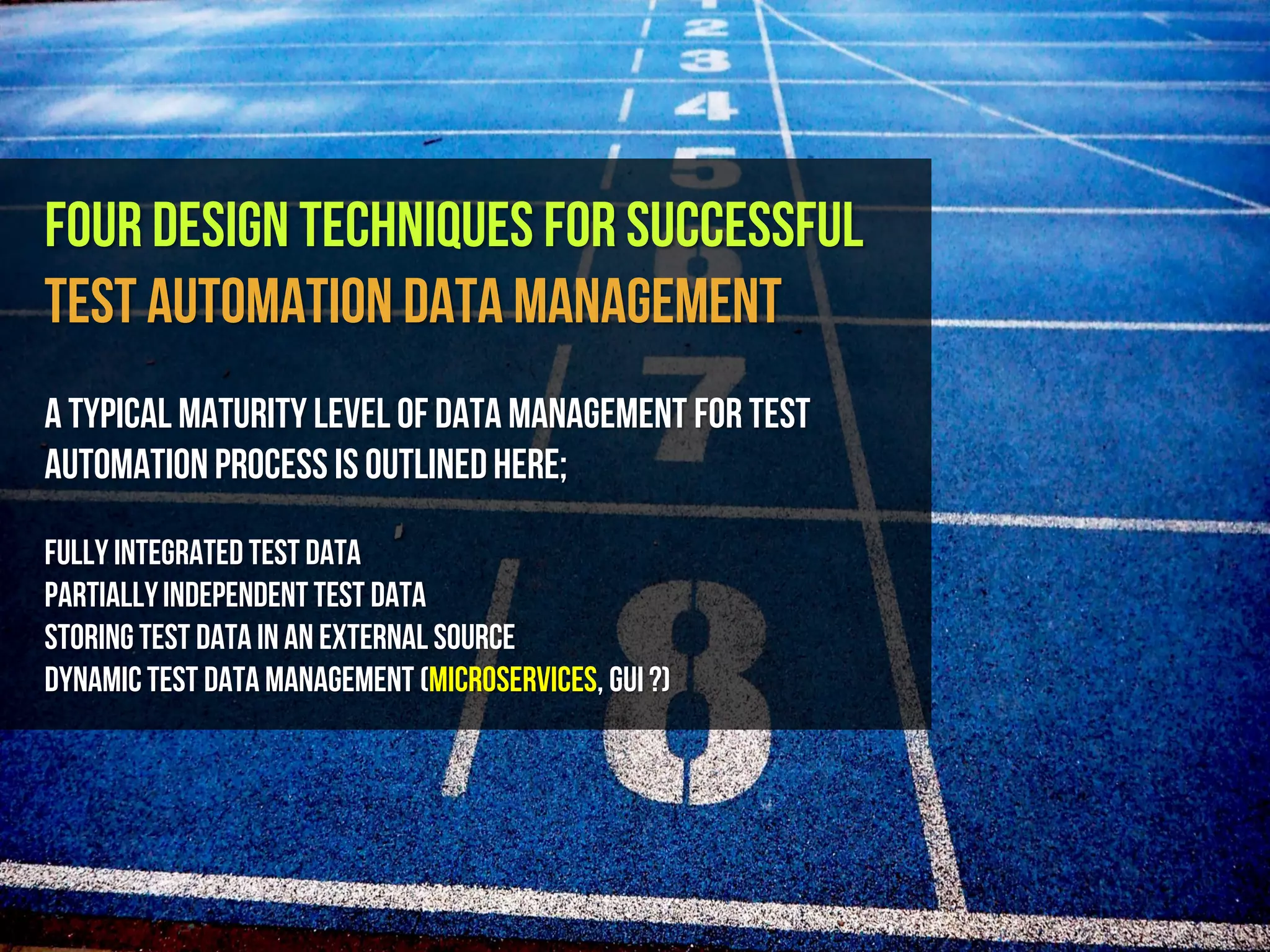 Four Design Techniques for Successful
Test Automation Data Management
A typical maturity level of data management for test
automationprocess is outlinedhere;
FullyIntegrated Test Data
PartiallyIndependentTest Data
StoringTest Datainan External Source
DynamicTest Data Management (MicroServices, GUI ?)
 