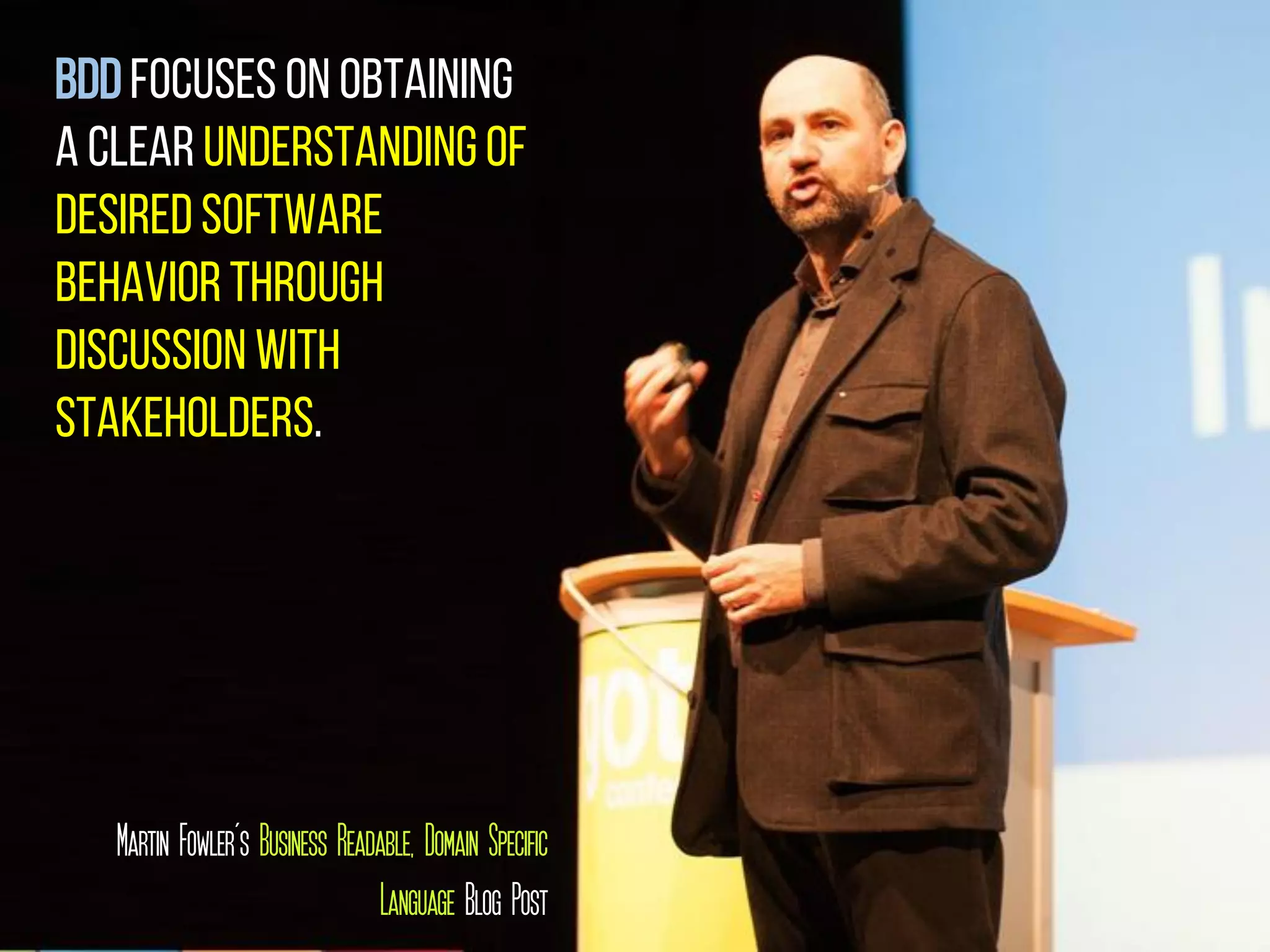 BDDfocuses on obtaining
a clear understandingof
desiredsoftware
behaviorthrough
discussion with
stakeholders.
Martin Fowler’s Business Readable, Domain Specific
Language Blog Post
 