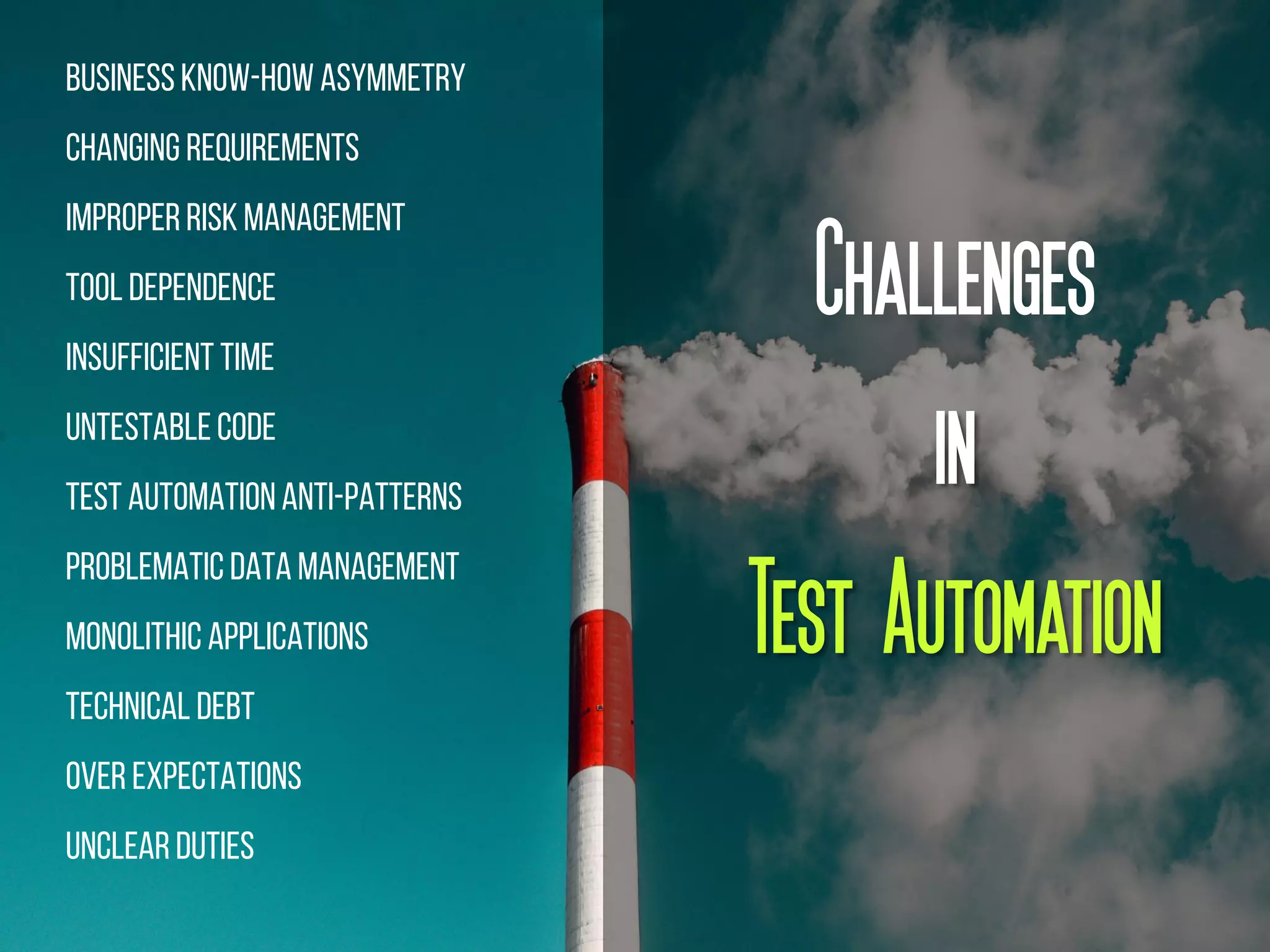 BusinessKnow-How Asymmetry
Changing Requirements
ImproperRisk Management
Tool Dependence
Insufficient Time
UntestableCode
Test AutomationAnti-Patterns
Problematic Data Management
Monolithic Applications
Technical Debt
Over Expectations
Unclear Duties
Challenges
in
Test Automation
 