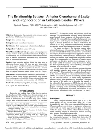 ORIGINAL RESEARCH
The Relationship Between Anterior Glenohumeral Laxity
and Proprioception in Collegiate Baseball Players
Kevin G. Laudner, PhD, ATC,*† Keith Meister, MD,† Satoshi Kajiyama, MS, ATC,*
and Bria Noel, ATC*
Objective: To determine if a relationship exists between anterior
glenohumeral (GH) laxity and proprioception.
Design: Cross-sectional study.
Setting: University biomechanics laboratory.
Participants: Thirty asymptomatic collegiate baseball players.
Independent Variables: Anterior GH laxity.
Main Outcome Measures: Proprioception (active joint position
sense) at positions of 75 degrees of external rotation, 30 degrees of
external rotation, and 30 degrees of internal rotation were measured
using an isokinetic dynomometer. Anterior GH laxity was measured
using an instrumented arthrometer.
Results: Linear regression analyses showed that there were no
relationships between anterior GH laxity and active joint position
sense at 30 degrees of GH internal rotation and 30 degrees of GH
external rotation (r = 0.21, P = 0.13). However, there was a moderate
positive relationship between anterior GH laxity and joint position
sense at 75 degrees of shoulder external rotation (r = 0.56, P = 0.001).
Conclusions: These results suggest that shoulder proprioception in 75
degrees of external rotation decreases as anterior GH laxity increases.
These results may prove beneﬁcial in the prevention, evaluation, and
treatment of various shoulder injuries associated with GH laxity.
Key Words: shoulder, throwing athlete, instability, sensorimotor
(Clin J Sport Med 2012;22:478–482)
INTRODUCTION
During the late cocking phase of the throwing motion,
the glenohumeral (GH) joint has been shown to produce up to
310 N of anterior force.1
These large forces are believed to
result in microtrauma that over time may cause adaptive
changes, such as increased laxity of the anterior GH soft tissue
restraints.2,3
This increased laxity may partially explain the
increased GH external rotation repeatedly seen in the throwing
arm of baseball players compared with the nonthrowing arm.4,5
Although this increased laxity among baseball players is com-
mon, excessive laxity may have several detrimental effects in
regard to shoulder dysfunction and injury.6,7
Furthermore, this
increase in GH laxity is hypothesized to affect the propriocep-
tive abilities, such as active joint position sense, of the athlete.8,9
As stated previously, the throwing motion places
a tremendous amount of force on the shoulder joint. Therefore,
it is imperative that both the dynamic and static restraints form
a synergistic phenomenon to provide the appropriate amount of
functional stability. More speciﬁcally, baseball players require
optimal joint position sense in an effort to repetitively maintain
proper throwing mechanics over the course of a game, season,
and career. As this joint position sense decreases, so does
the body’s ability to maintain correct biomechanics during
the throwing motion placing various structures, including the
shoulder, at an increased risk of injury.
Several studies have reported that patients diagnosed
with shoulder instability also present with decreased pro-
prioception.8–11
Other studies have noted similar deﬁciencies
in the dominant shoulder of various asymptomatic overhead
athletes.12–14
However, no data are currently available detail-
ing the effect of adaptive GH laxity among asymptomatic
baseball players and proprioceptive alterations. Therefore,
the purpose of this study was to determine the strength of
the relationship between anterior GH laxity and active joint
position sense in the throwing arm of asymptomatic baseball
players. Identifying such a relationship may be beneﬁcial for
clinicians in the prevention, evaluation, and treatment of var-
ious shoulder injuries associated with increased GH laxity.
METHODS
Participants
Thirty collegiate baseball players (age = 20.2 ± 1.4
years, height = 185.0 ± 5.0 cm, mass = 88.9 ± 9.7 kg) par-
ticipated in this study. This group consisted of 13 pitchers and
17 position players. At the time of testing, no subjects pre-
sented with any recent upper extremity pain or discomfort
within the past 2 years and no subject had any history of
upper extremity surgery or neurological disorder that may
have affected their proprioceptive sense.
Each subject voluntarily attended 1 testing session in
the biomechanics laboratory at Illinois State University. All
participants provided informed consent as mandated by the
Submitted for publication March 21, 2012; accepted June 26, 2012.
From the *School of Kinesiology and Recreation, Illinois State University,
Normal, Illinois; and †Texas Metroplex Institute for Sports Medicine and
Orthopedics, Arlington, Texas.
Supported by a grant from the Illinois Association for Health, Physical
Education, Recreation and Dance.
Investigation was performed at Illinois State University, Normal, Illinois.
Corresponding Author: Kevin G. Laudner, PhD, ATC, Illinois State
University, School of Kinesiology and Recreation, Campus Box 5120,
Normal, IL 61790 (klaudner@ilstu.edu).
Copyright © 2012 by Lippincott Williams & Wilkins
478 | www.cjsportmed.com Clin J Sport Med  Volume 22, Number 6, November 2012
 