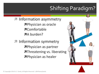 Shifting Paradigm? 
 Information asymmetry 
Physician as oracle 
Comfortable 
A burden? 
 Information symmetry 
Physician as partner 
Threatening vs. liberating 
Physician as healer 
© Copyright 2014 D. Z. Sands, All Rights Reserved - @DrDannySands 
 