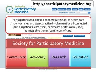 http://participatorymedicine.org 
Participatory Medicine is a cooperative model of health care 
that encourages and expects active involvement by all connected 
parties (patients, caregivers, healthcare professionals, etc.) 
as integral to the full continuum of care. 
Society for Participatory Medicine 
Community Advocacy Research Education 
© Copyright 2014 D. Z. Sands, All Rights 
Reserved -@DrDannySands 
 