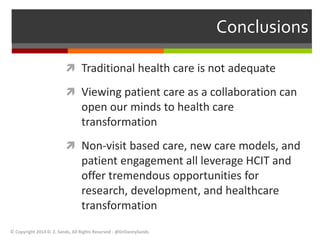 Conclusions 
 Traditional health care is not adequate 
 Viewing patient care as a collaboration can 
open our minds to health care 
transformation 
 Non-visit based care, new care models, and 
patient engagement all leverage HCIT and 
offer tremendous opportunities for 
research, development, and healthcare 
transformation 
© Copyright 2014 D. Z. Sands, All Rights Reserved - @DrDannySands 
 