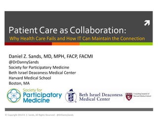  
Patient Care as Collaboration: 
Why Health Care Fails and How IT Can Maintain the Connection 
Daniel Z. Sands, MD, MPH, FACP, FACMI 
@DrDannySands 
Society for Participatory Medicine 
Beth Israel Deaconess Medical Center 
Harvard Medical School 
Boston, MA 
© Copyright 2014 D. Z. Sands, All Rights Reserved - @DrDannySands 
 