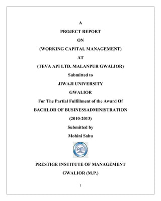 1
A
PROJECT REPORT
ON
(WORKING CAPITAL MANAGEMENT)
AT
(TEVA API LTD. MALANPUR GWALIOR)
Submitted to
JIWAJI UNIVERSITY
GWALIOR
For The Partial Fulfillment of the Award Of
BACHLOR OF BUSINESSADMINISTRATION
(2010-2013)
Submitted by
Mohini Sahu
PRESTIGE INSTITUTE OF MANAGEMENT
GWALIOR (M.P.)
 