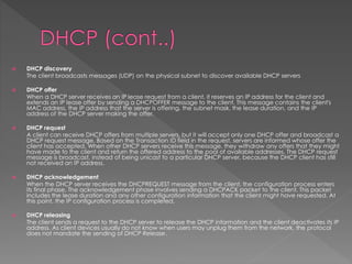  DHCP discovery
The client broadcasts messages (UDP) on the physical subnet to discover available DHCP servers
 DHCP offer
When a DHCP server receives an IP lease request from a client, it reserves an IP address for the client and
extends an IP lease offer by sending a DHCPOFFER message to the client. This message contains the client's
MAC address, the IP address that the server is offering, the subnet mask, the lease duration, and the IP
address of the DHCP server making the offer.
 DHCP request
A client can receive DHCP offers from multiple servers, but it will accept only one DHCP offer and broadcast a
DHCP request message. Based on the Transaction ID field in the request, servers are informed whose offer the
client has accepted. When other DHCP servers receive this message, they withdraw any offers that they might
have made to the client and return the offered address to the pool of available addresses. The DHCP request
message is broadcast, instead of being unicast to a particular DHCP server, because the DHCP client has still
not received an IP address.
 DHCP acknowledgement
When the DHCP server receives the DHCPREQUEST message from the client, the configuration process enters
its final phase. The acknowledgement phase involves sending a DHCPACK packet to the client. This packet
includes the lease duration and any other configuration information that the client might have requested. At
this point, the IP configuration process is completed.
 DHCP releasing
The client sends a request to the DHCP server to release the DHCP information and the client deactivates its IP
address. As client devices usually do not know when users may unplug them from the network, the protocol
does not mandate the sending of DHCP Release.
 