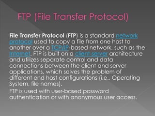 File Transfer Protocol (FTP) is a standard network
protocol used to copy a file from one host to
another over a TCP/IP-based network, such as the
Internet. FTP is built on a client-server architecture
and utilizes separate control and data
connections between the client and server
applications, which solves the problem of
different end host configurations (i.e., Operating
System, file names).
FTP is used with user-based password
authentication or with anonymous user access.
 
