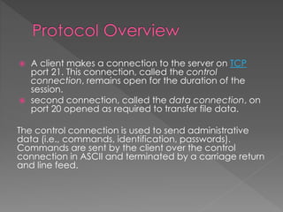  A client makes a connection to the server on TCP
port 21. This connection, called the control
connection, remains open for the duration of the
session.
 second connection, called the data connection, on
port 20 opened as required to transfer file data.
The control connection is used to send administrative
data (i.e., commands, identification, passwords).
Commands are sent by the client over the control
connection in ASCII and terminated by a carriage return
and line feed.
 