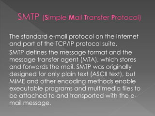 The standard e-mail protocol on the Internet
and part of the TCP/IP protocol suite.
SMTP defines the message format and the
message transfer agent (MTA), which stores
and forwards the mail. SMTP was originally
designed for only plain text (ASCII text), but
MIME and other encoding methods enable
executable programs and multimedia files to
be attached to and transported with the e-
mail message.
 