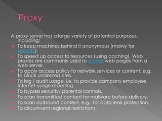 A proxy server has a large variety of potential purposes,
including:
 To keep machines behind it anonymous (mainly for
security).
 To speed up access to resources (using caching). Web
proxies are commonly used to cache web pages from a
web server.
 To apply access policy to network services or content, e.g.
to block undesired sites.
 To log / audit usage, i.e. to provide company employee
Internet usage reporting.
 To bypass security/ parental controls.
 To scan transmitted content for malware before delivery.
 To scan outbound content, e.g., for data leak protection.
 To circumvent regional restrictions.
 