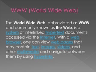 The World Wide Web, abbreviated as WWW
and commonly known as the Web, is a
system of interlinked hypertext documents
accessed via the Internet. With a web
browser, one can view web pages that
may contain text, images, videos, and
other multimedia and navigate between
them by using hyperlinks.
 