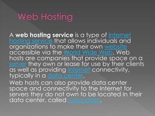 A web hosting service is a type of Internet
hosting service that allows individuals and
organizations to make their own website
accessible via the World Wide Web. Web
hosts are companies that provide space on a
server they own or lease for use by their clients
as well as providing Internet connectivity,
typically in a data center.
Web hosts can also provide data center
space and connectivity to the Internet for
servers they do not own to be located in their
data center, called colocation.
 