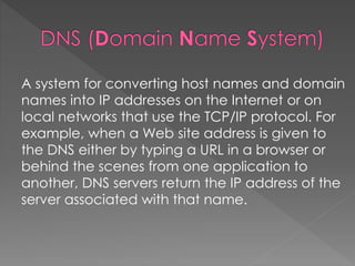 A system for converting host names and domain
names into IP addresses on the Internet or on
local networks that use the TCP/IP protocol. For
example, when a Web site address is given to
the DNS either by typing a URL in a browser or
behind the scenes from one application to
another, DNS servers return the IP address of the
server associated with that name.
 