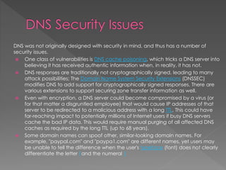 DNS was not originally designed with security in mind, and thus has a number of
security issues.
 One class of vulnerabilities is DNS cache poisoning, which tricks a DNS server into
believing it has received authentic information when, in reality, it has not.
 DNS responses are traditionally not cryptographically signed, leading to many
attack possibilities; The Domain Name System Security Extensions (DNSSEC)
modifies DNS to add support for cryptographically signed responses. There are
various extensions to support securing zone transfer information as well.
 Even with encryption, a DNS server could become compromised by a virus (or
for that matter a disgruntled employee) that would cause IP addresses of that
server to be redirected to a malicious address with a long TTL. This could have
far-reaching impact to potentially millions of Internet users if busy DNS servers
cache the bad IP data. This would require manual purging of all affected DNS
caches as required by the long TTL (up to 68 years).
 Some domain names can spoof other, similar-looking domain names. For
example, "paypal.com" and "paypa1.com" are different names, yet users may
be unable to tell the difference when the user's typeface (font) does not clearly
differentiate the letter l and the numeral 1
 
