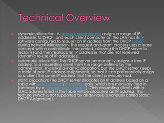  dynamic allocation: A network administrator assigns a range of IP
addresses to DHCP, and each client computer on the LAN has its IP
software configured to request an IP address from the DHCP server
during network initialization. The request-and-grant process uses a lease
concept with a controllable time period, allowing the DHCP server to
reclaim (and then reallocate) IP addresses that are not renewed
(dynamic re-use of IP addresses).
 automatic allocation: The DHCP server permanently assigns a free IP
address to a requesting client from the range defined by the
administrator. This is like dynamic allocation, but the DHCP server keeps
a table of past IP address assignments, so that it can preferentially assign
to a client the same IP address that the client previously had.
 static allocation: The DHCP server allocates an IP address based on a
table with MAC address/IP address pairs, which are manually filled in
(perhaps by a network administrator). Only requesting clients with a
MAC address listed in this table will be allocated an IP address. This
feature (which is not supported by all devices) is variously called Static
DHCP Assignment).
 