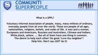 What is a SPPL?
Voluntary informal Association of people, many, many millions of ordinary,
everyday people from all over the world. These are people of all ages,
nationalities, religions, beliefs, and walks of life. A man and a woman.
Europeans and Americans, Russians and Australians, Chinese and Indians.
White,black, yellow. ... But all of them have one thing in common.
The desire to help each other! Do good."Love thy neighbor"!
Help him. Don't say-JUST do it!
 