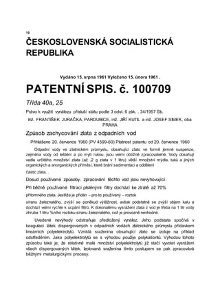 10
ČESKOSLOVENSKÁ SOCIALISTICKÁ
REPUBLIKA
Vydáno 15. srpna 1961 Vyloženo 15. února 1961 .
PATENTNÍ SPIS. č. 100709
Třída 40a, 25
Právo k využití vynálezu přísluší státu podle 3 odst. 6 zák. . 34/1957 Sb.
Inž. FRANTIŠEK JURAČKA, PARDUBICE, inž. JIŘÍ KUTIL a inž. JOSEF SIMEK, oba
PRAHA
Způsob zachycování zlata z odpadních vod
Přihlášeno 20. července 1960 (PV 4599-60) Platnost patentu od 20. července 1960
Odpadní vody ve zlatnickém průmyslu, obsahující zlato ve formě jemné suspenze,
zejména vody od leštění a po mytí rukou, jsou velmi obtížně zpracovatelné. Vody obsahují
vedle určitého množství zlata (až ,2 g zlata v 1 litru) větší množství mýdla, tuků a jiných
organických a anorganických příměsí, které brání sedimentaci a oddělení
částic zlata. .
Dosud používané způsoby. zpracování těchto vod jsou nevyhovující.
Při běžně používané filtraci plstěnými filtry dochází ke ztrátě až 70%
přítomného zlata. Jestliže je přidán – pro to používaný – roztok
síranu železnatého, zvýší se poněkud výtěžnost, avšak podstatně se zvýší objem kalu a
dochází velmi rychle k ucpání filtrů. K dokonalému vysrážení zlata z vod je třeba na 1 litr vody
zhruba 1 litru %ního roztoku síranu železnatého, což je provozně nevhodné.
Uvedené nevýhody odstraňuje předložený vynález. Jeho podstata spočívá v
koagulaci látek dispergovaných v odpadních vodách zlatnického průmyslu přídavkem
lineárních polyelektrolytů. Vzniklá sraženina obsahující zlato se izoluje na příklad
odstředěním. Jako polyelektrolytů se s výhodou použije polykationtů. Výhodou tohoto
způsobu také je, že relativně malé množství polyelektrolytů již stačí vyvolat vysrážení
všech dispergovaných látek. Izolovaná sraženina tímto postupem se pak zpracovává
běžnými metalurgickými procesy.
 