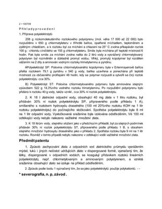 2 • 100709
P ří k l a d y p r o v e d e n í
1. Příprava polyelektrolytů
208 g nízkomolekulárního roztokového polystyrenu (mol. váha 17 000 až 22 000) bylo
rozpuštěno v 650 g chlormetyleteru v tříhrdlé baňce, opatřené míchadlem, teploměrem a
zpětným chladičem, a k roztoku byl za míchání a chlazení na 25° C zvolna přikapáván roztok
100 g : chloridu cíničitého ve 155 g chlormetyleteru. Směs byla míchána pří teplotě místnosti 6
hodin. Pak byla směs za míchání zvolna nalita do 2 litrů vody a vysrážený chlormetylovaný
polystyren byl rozmělněn a důkladně promyt vodou. Vlhký, promytý kopolymer byl rozdělen
vážením na 2 díly a aminován vodnými roztoky trimetylaminu a pyridinu.
APolyelektrolyt SP: Polovina chlormetylovaného kopolymeru byla v Erlenmayerově baňce
přelita roztokem 79,1 g pyridinu v 540 g vody, baňka uzavřena a ponechána při teplotě
místnosti za občasného protřepání 48 hodin, kdy se polymer rozpustil a vytvořil se čirý roztok
polyelektrolytu cca 30%.
B) Polyelektrolyt ST: Polovina chlormetylovaného polymeru byla aminována stejným
způsobem 522 g 14,3%ního vodného roztoku trimetylaminu. Po rozpuštění polystyrenu bylo
přidáno k roztoku 40 g vody, takže vznikl , cca 30% ní roztok polyelektrolytu.
2. K 18 l zlatnické odpadní vody, obsahující 40 mg zlata v 1 litru roztoku, byl
přidáván 30% ní roztok polyelektrolytu SP, připraveného podle příkladu 1 A),
smíšeného s roztokem hydroxydu draselného (100 ml 20%ního roztoku KOH na 1 litr
roztoku polyelektrolytu) do počínajícího vločkování. Spotřeba polyelektrolytu byla 8 ml
na 1 litr odpadní vody. Vyvločkovaná sraženina byla izolována odstředěním. Vë 100 ml
odtékající vody nebylo nalezeno važitelné množství zlata.
3. K 18 litrům vody, stejného složení jako v předchozím příkladě, byl za stejných podmínek
přidáván 30% ní roztok polyelektrolytu ST, připraveného podle příkladu 1 B, s obsahem
stejného množství hydroxydu draselného jako v příkladu 2. Spotřeba roztoku byla 9 ml na 1 litr
roztoku. Rovněž v tomto případě nebylo nalezeno v odtékající vodě važitelné množství zlata.
Předmětpatentu
1. Způsob zachycování zlata z odpadních vod zlatnického průmyslu vysrážením
mýdel, tuků i jiných nečistot udržujících zlato v dispergované formě, vyznačený tím, že
látky, dispergované v odpadních vodách, se koagulují přídavkem roztoků lineárních
polyelektrolytů, např. chlormetylovaným a aminovaným polystyrenem, a vzniklá
sraženina obsahující zlato se izoluje na příklad odstředěním.
2. Způsob podle bodu 1 vyznačený tím, že se jako polyelektrolytů použije polykationtů. - -
* severografia,n. p, závod .
 