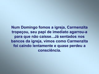 Num Domingo fomos a igreja, Carmenzita
tropeçou, seu papi de imediato agarrou-a
para que não caisse...Já sentados nos
bancos da igreja, vimos como Carmenzita
foi caindo lentamente e quase perdeu a
consciência.
 