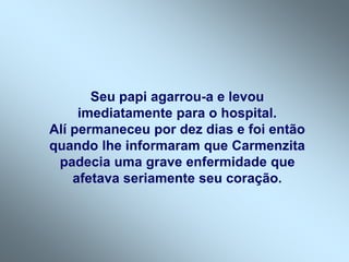 Seu papi agarrou-a e levou
imediatamente para o hospital.
Alí permaneceu por dez dias e foi então
quando lhe informaram que Carmenzita
padecia uma grave enfermidade que
afetava seriamente seu coração.
 