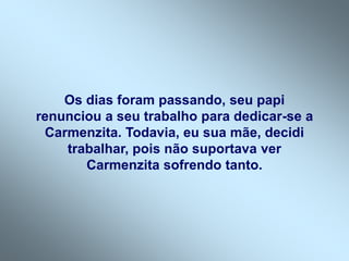 Os dias foram passando, seu papi
renunciou a seu trabalho para dedicar-se a
Carmenzita. Todavia, eu sua mãe, decidi
trabalhar, pois não suportava ver
Carmenzita sofrendo tanto.
 