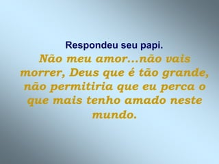Respondeu seu papi.
Não meu amor...não vais
morrer, Deus que é tão grande,
não permitiria que eu perca o
que mais tenho amado neste
mundo.
 