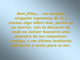 Bem filha,... na verdade
ninguém regressou de lá e
contou algo sôbre isso, porém se
eu morrer, não te deixarei só,
onde eu estiver buscarei uma
maneira de me comunicar
contigo, e em última instância
utilizaria o vento para te ver.
 