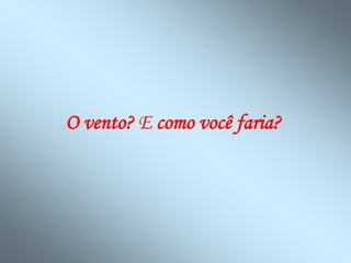 O vento? E como você faria?
 